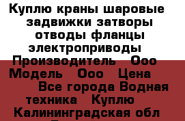 Куплю краны шаровые  задвижки затворы отводы фланцы электроприводы › Производитель ­ Ооо › Модель ­ Ооо › Цена ­ 2 000 - Все города Водная техника » Куплю   . Калининградская обл.,Балтийск г.